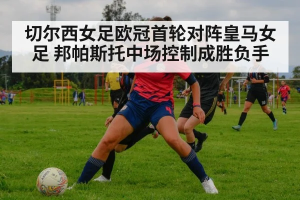 切尔西女足欧冠首轮对阵皇马女足 邦帕斯托中场控制成胜负手(kaiyun)